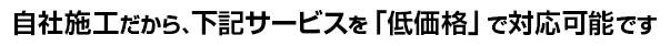 自社施工だから、下記サービスを「低価格」で対応可能です